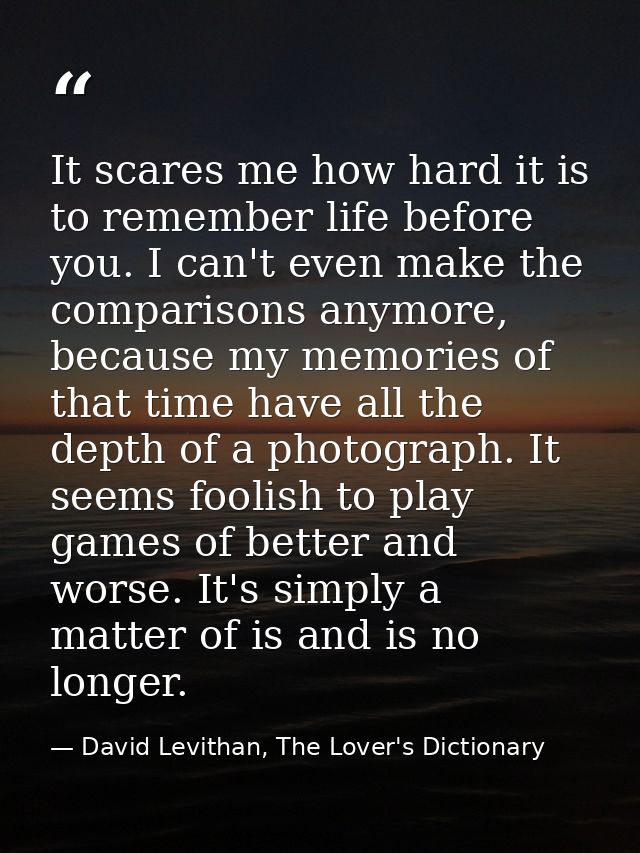 It scares me how hard it is to remember life before you. I can't even make the comparisons anymore, because my memories  — David Levithan, The Lover's Dictionary