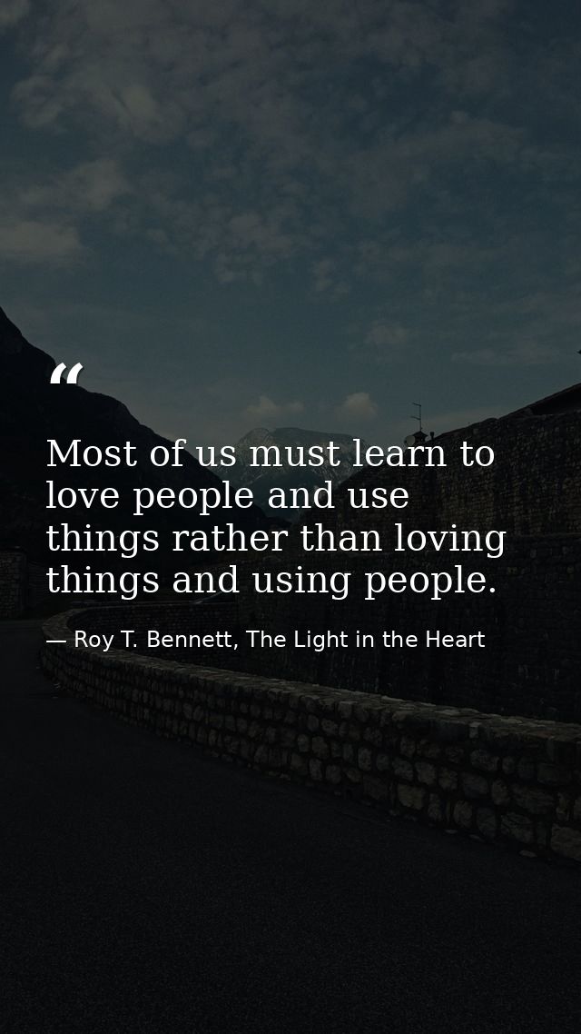 Most of us must learn to love people and use things rather than loving things and using people. — Roy T. Bennett, The Light in the Heart