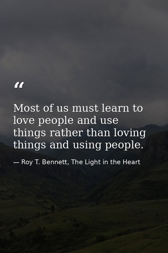 Most of us must learn to love people and use things rather than loving things and using people. — Roy T. Bennett, The Light in the Heart
