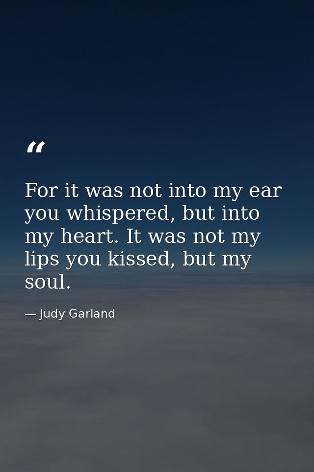 For it was not into my ear you whispered, but into my heart. It was not my lips you kissed, but my soul. — Judy Garland