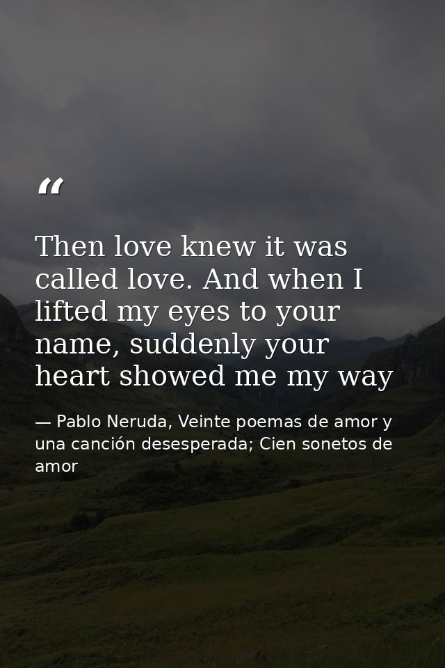 Then love knew it was called love. And when I lifted my eyes to your name, suddenly your heart showed me my way — Pablo Neruda, Veinte poemas de amor y una canción desesperada; Cien sonetos de amor