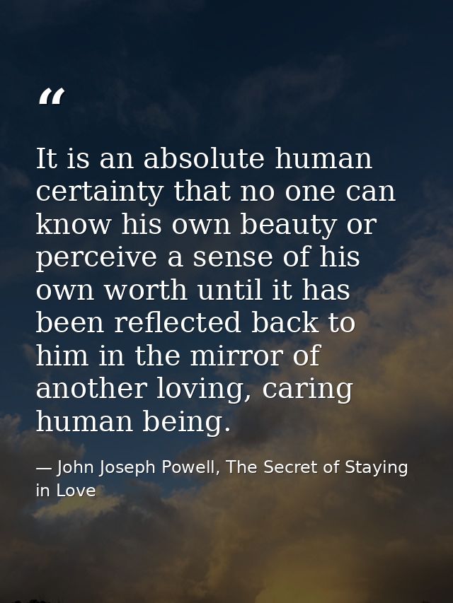 It is an absolute human certainty that no one can know his own beauty or perceive a sense of his own worth until it has  — John Joseph Powell, The Secret of Staying in Love