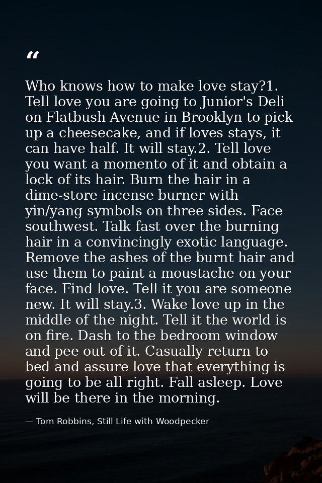Who knows how to make love stay?1. Tell love you are going to Junior's Deli on Flatbush Avenue in Brooklyn to pick up a  — Tom Robbins, Still Life with Woodpecker