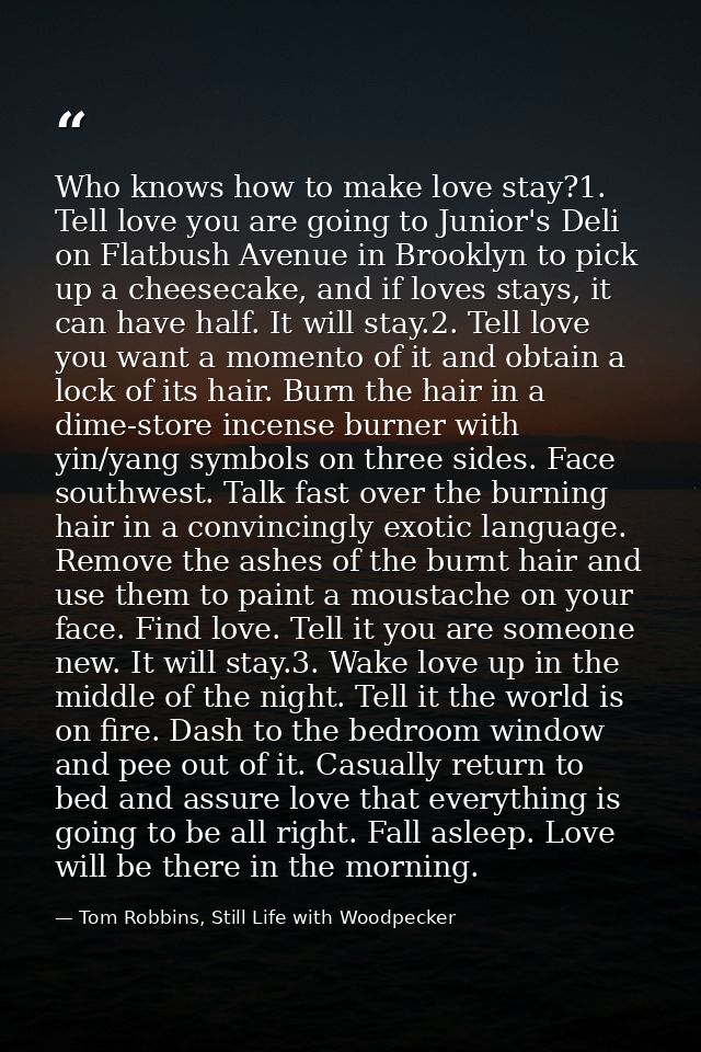 Who knows how to make love stay?1. Tell love you are going to Junior's Deli on Flatbush Avenue in Brooklyn to pick up a  — Tom Robbins, Still Life with Woodpecker