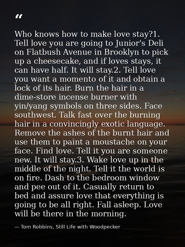 Who knows how to make love stay?1. Tell love you are going to Junior's Deli on Flatbush Avenue in Brooklyn to pick up a  — Tom Robbins, Still Life with Woodpecker