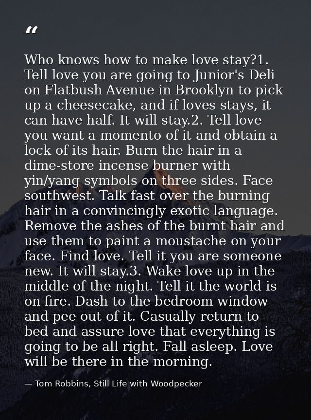 Who knows how to make love stay?1. Tell love you are going to Junior's Deli on Flatbush Avenue in Brooklyn to pick up a  — Tom Robbins, Still Life with Woodpecker