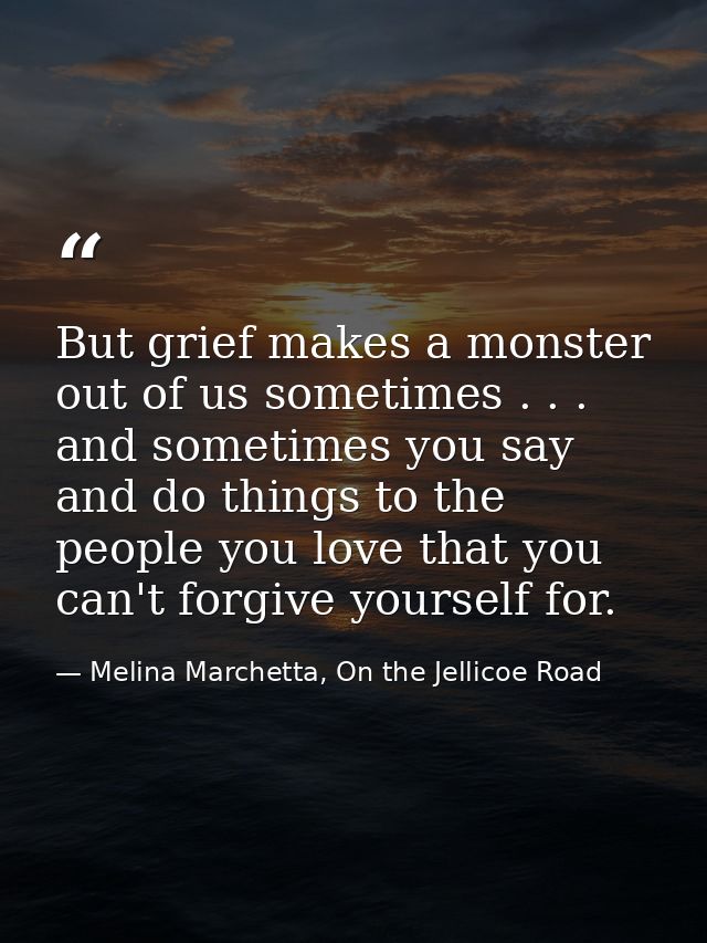 But grief makes a monster out of us sometimes . . . and sometimes you say and do things to the people you love that you  — Melina Marchetta, On the Jellicoe Road