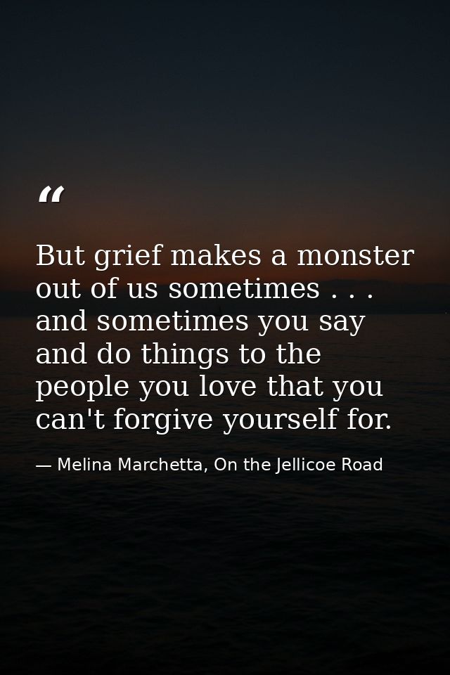 But grief makes a monster out of us sometimes . . . and sometimes you say and do things to the people you love that you  — Melina Marchetta, On the Jellicoe Road