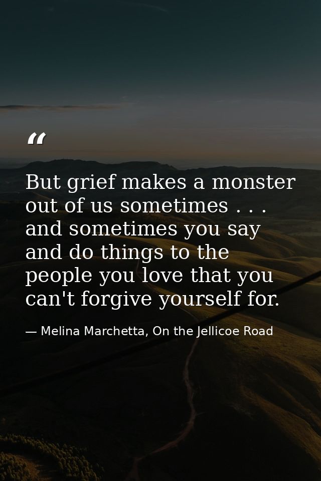 But grief makes a monster out of us sometimes . . . and sometimes you say and do things to the people you love that you  — Melina Marchetta, On the Jellicoe Road