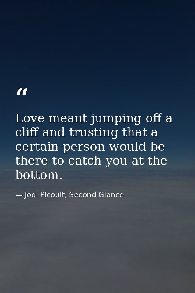 Love meant jumping off a cliff and trusting that a certain person would be there to catch you at the bottom. — Jodi Picoult, Second Glance