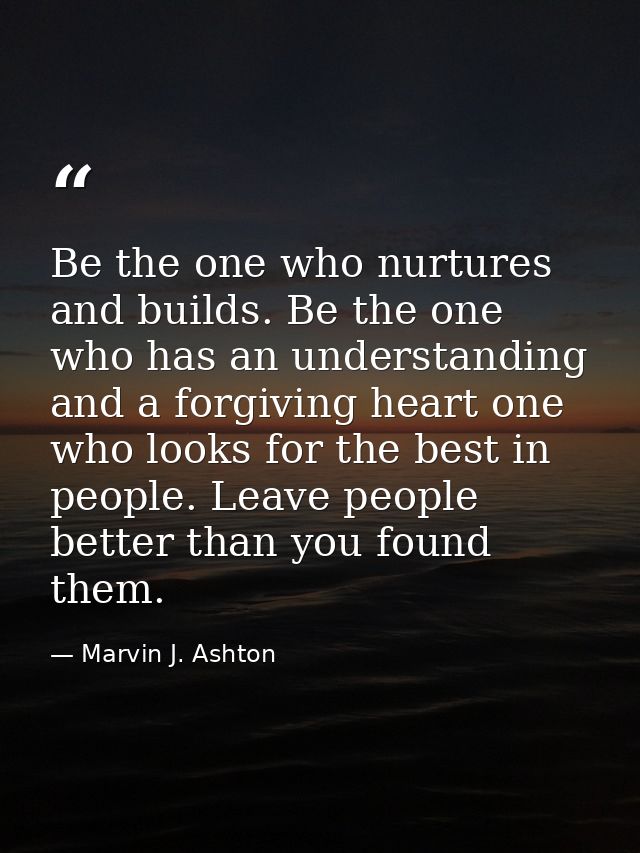 Be the one who nurtures and builds. Be the one who has an understanding and a forgiving heart one who looks for the best — Marvin J. Ashton