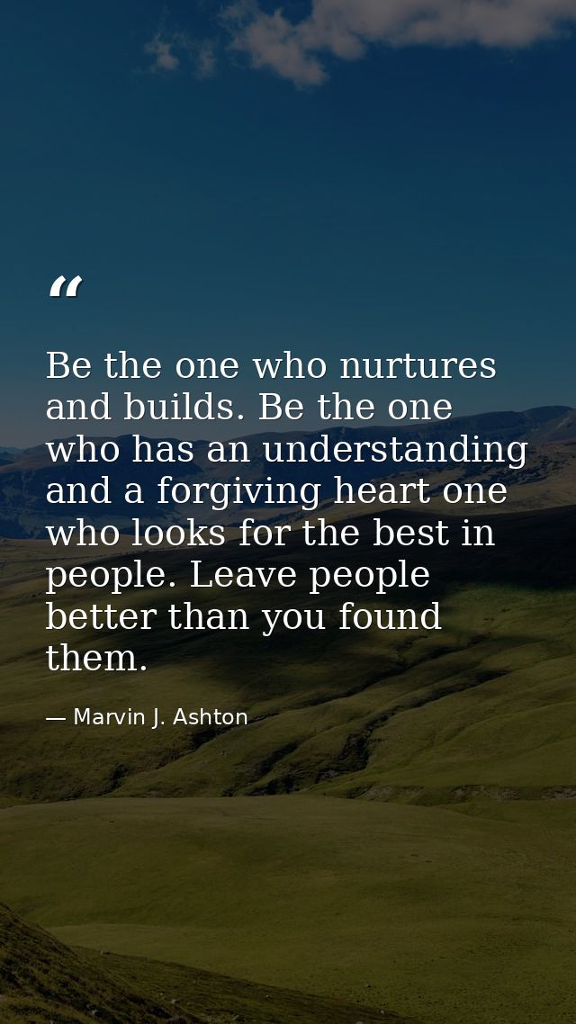 Be the one who nurtures and builds. Be the one who has an understanding and a forgiving heart one who looks for the best — Marvin J. Ashton
