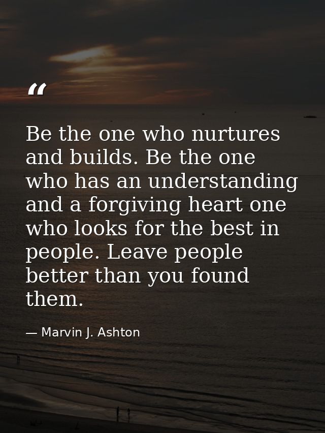Be the one who nurtures and builds. Be the one who has an understanding and a forgiving heart one who looks for the best — Marvin J. Ashton