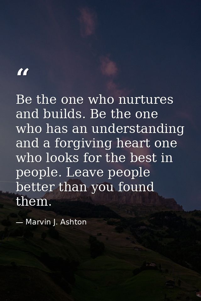 Be the one who nurtures and builds. Be the one who has an understanding and a forgiving heart one who looks for the best — Marvin J. Ashton