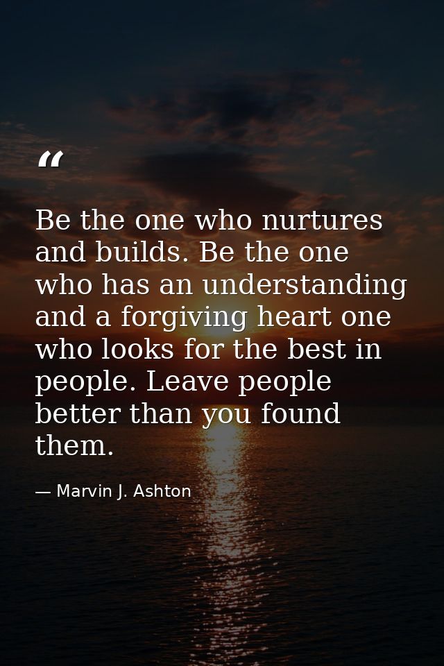 Be the one who nurtures and builds. Be the one who has an understanding and a forgiving heart one who looks for the best — Marvin J. Ashton