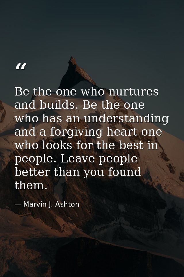 Be the one who nurtures and builds. Be the one who has an understanding and a forgiving heart one who looks for the best — Marvin J. Ashton