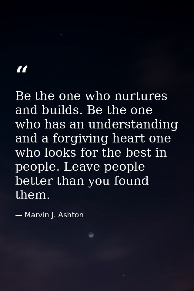 Be the one who nurtures and builds. Be the one who has an understanding and a forgiving heart one who looks for the best — Marvin J. Ashton