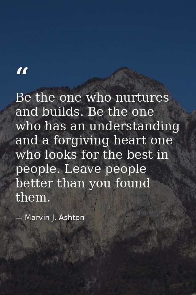Be the one who nurtures and builds. Be the one who has an understanding and a forgiving heart one who looks for the best — Marvin J. Ashton