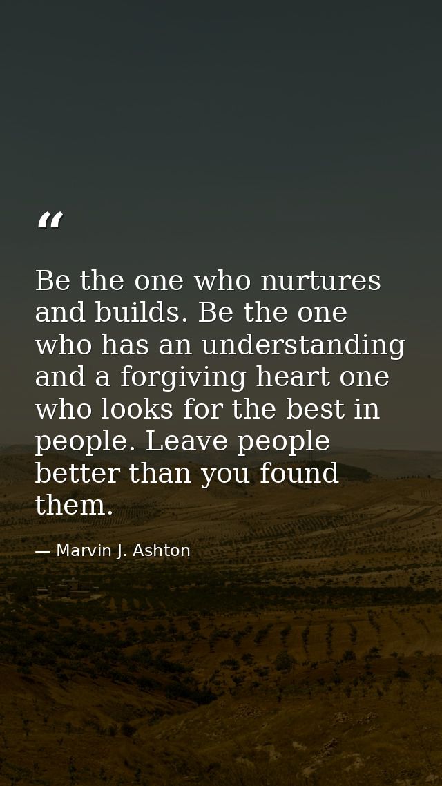 Be the one who nurtures and builds. Be the one who has an understanding and a forgiving heart one who looks for the best — Marvin J. Ashton