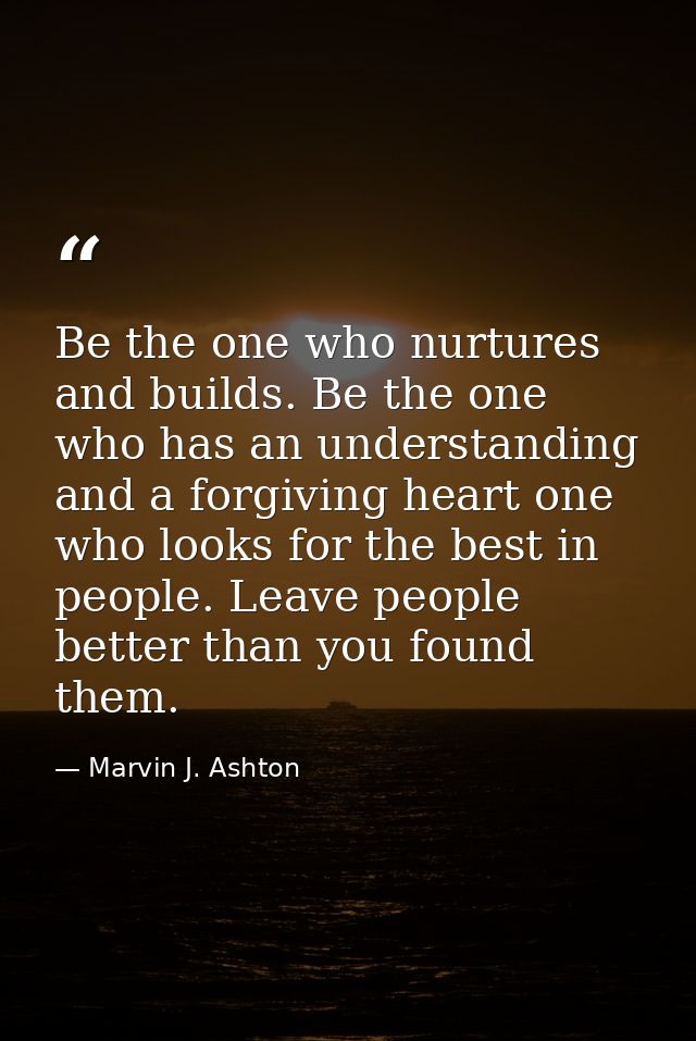 Be the one who nurtures and builds. Be the one who has an understanding and a forgiving heart one who looks for the best — Marvin J. Ashton