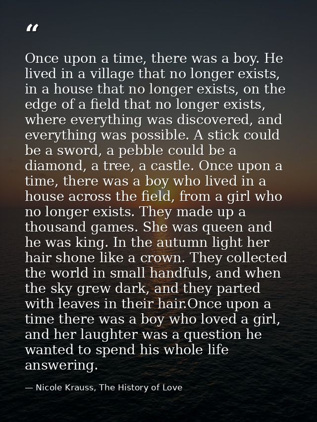 Once upon a time, there was a boy. He lived in a village that no longer exists, in a house that no longer exists, on the — Nicole Krauss, The History of Love