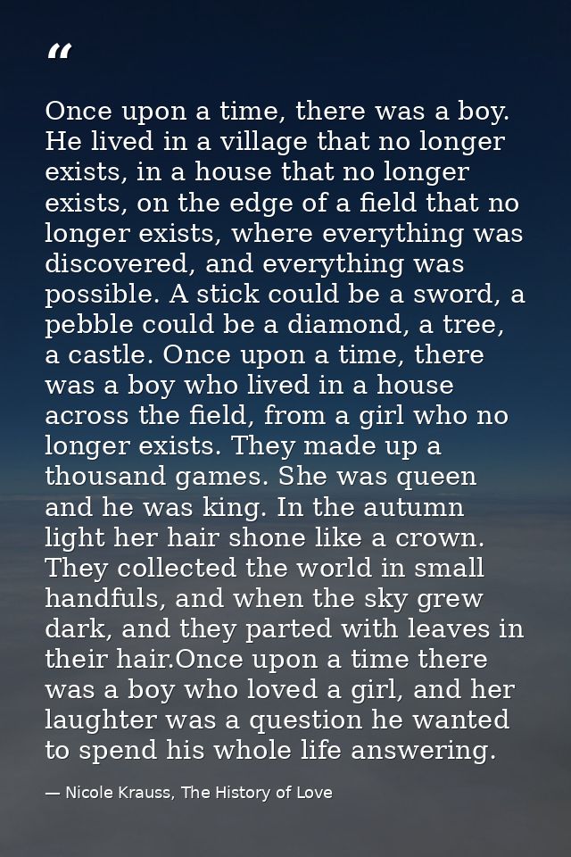 Once upon a time, there was a boy. He lived in a village that no longer exists, in a house that no longer exists, on the — Nicole Krauss, The History of Love