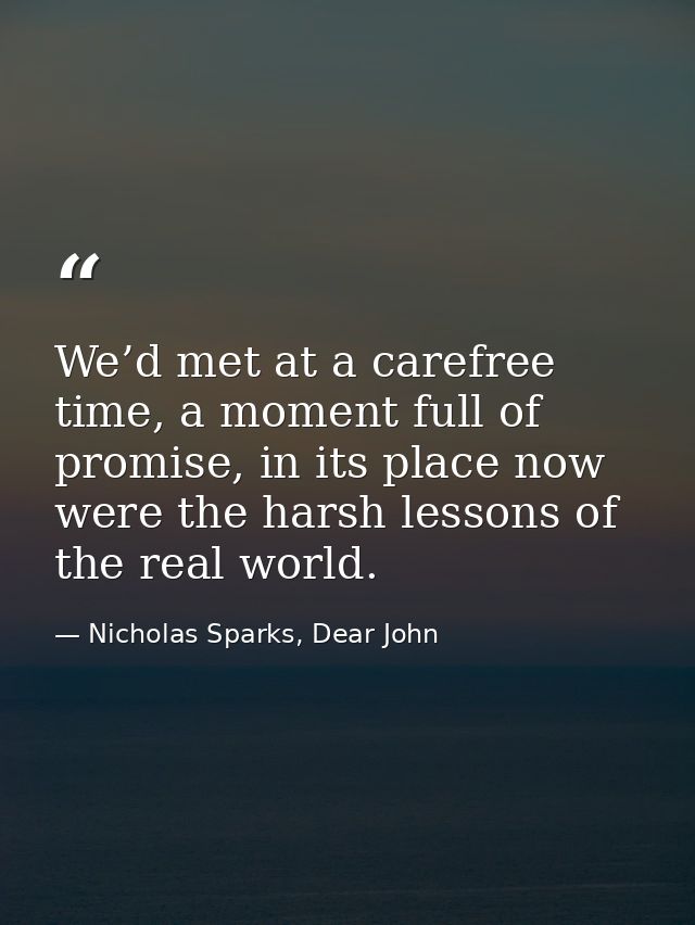 We’d met at a carefree time, a moment full of promise, in its place now were the harsh lessons of the real world. — Nicholas Sparks, Dear John