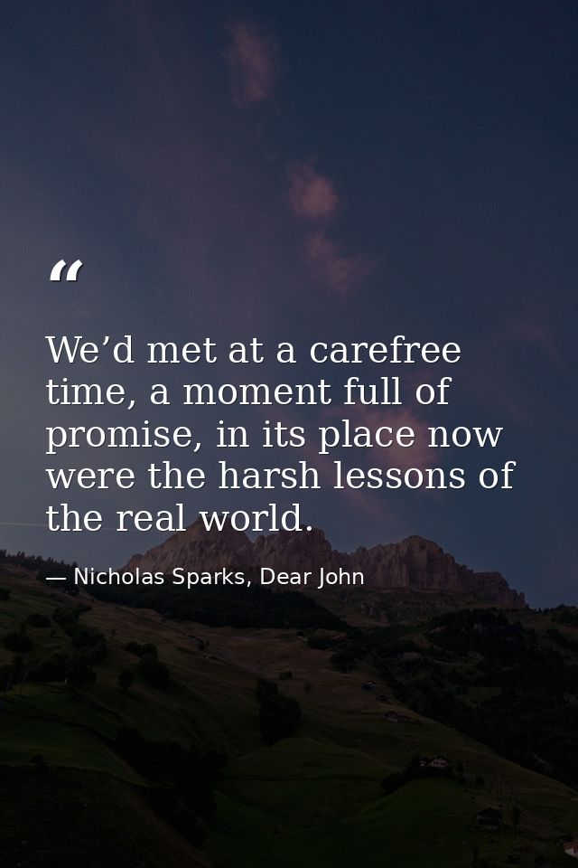 We’d met at a carefree time, a moment full of promise, in its place now were the harsh lessons of the real world. — Nicholas Sparks, Dear John
