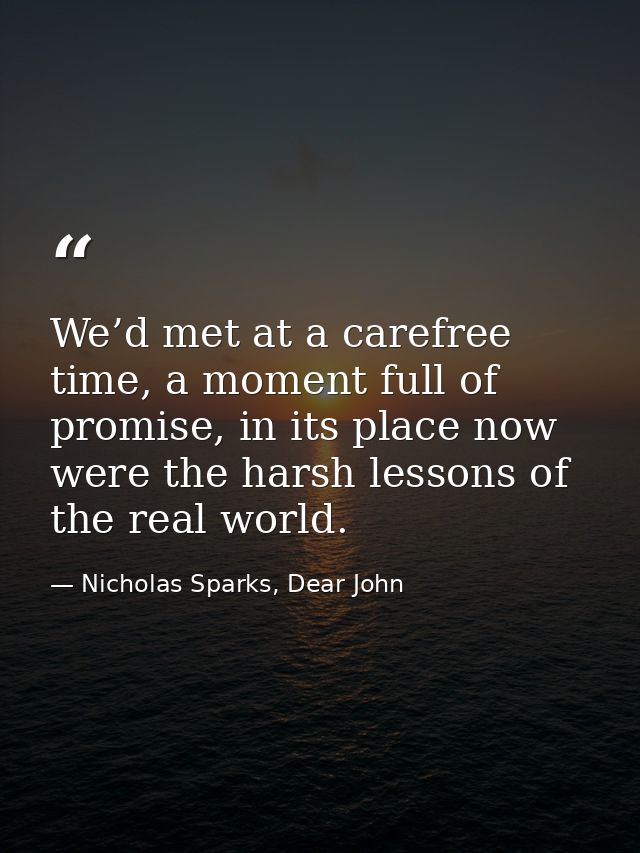We’d met at a carefree time, a moment full of promise, in its place now were the harsh lessons of the real world. — Nicholas Sparks, Dear John
