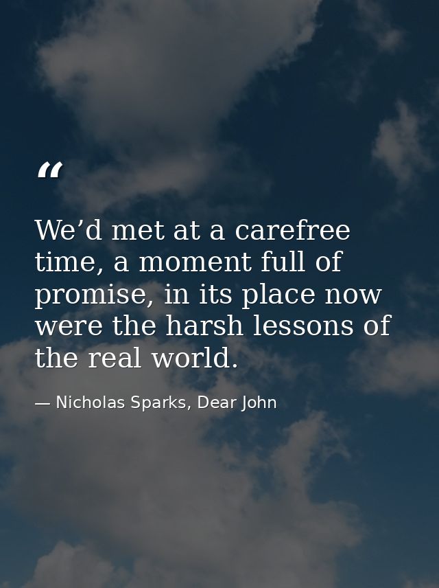 We’d met at a carefree time, a moment full of promise, in its place now were the harsh lessons of the real world. — Nicholas Sparks, Dear John