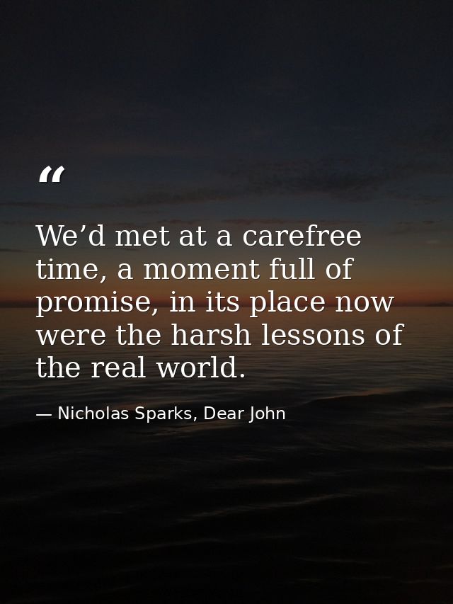We’d met at a carefree time, a moment full of promise, in its place now were the harsh lessons of the real world. — Nicholas Sparks, Dear John
