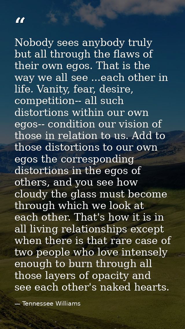 Nobody sees anybody truly but all through the flaws of their own egos. That is the way we all see ...each other in life. — Tennessee Williams