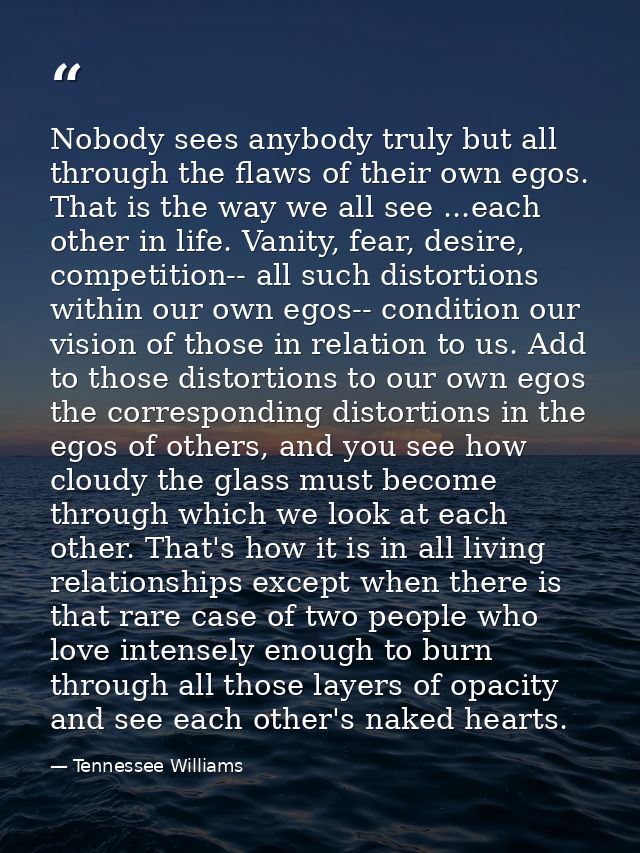 Nobody sees anybody truly but all through the flaws of their own egos. That is the way we all see ...each other in life. — Tennessee Williams