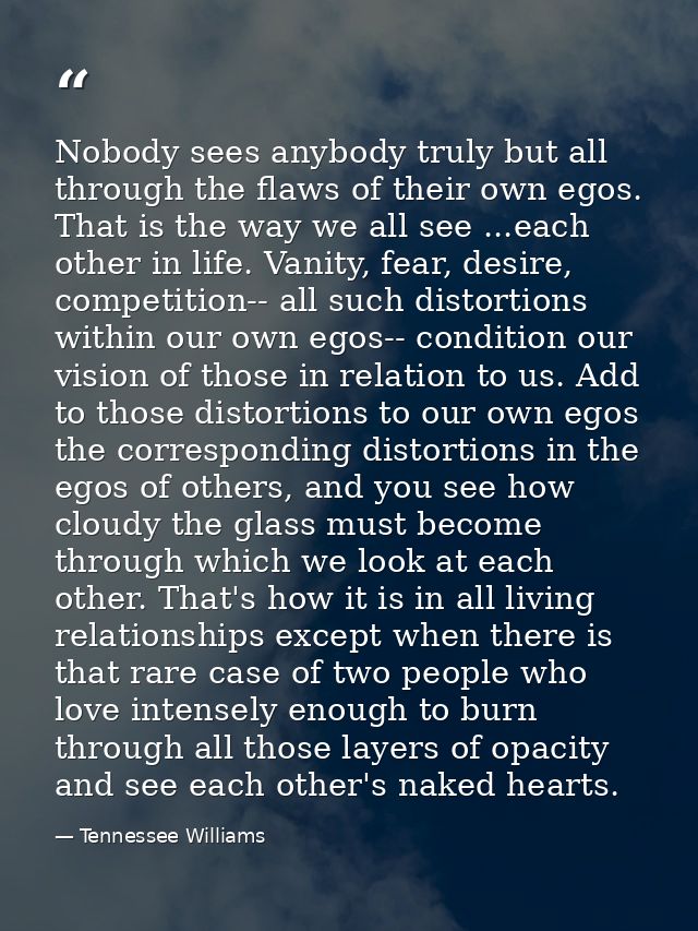 Nobody sees anybody truly but all through the flaws of their own egos. That is the way we all see ...each other in life. — Tennessee Williams