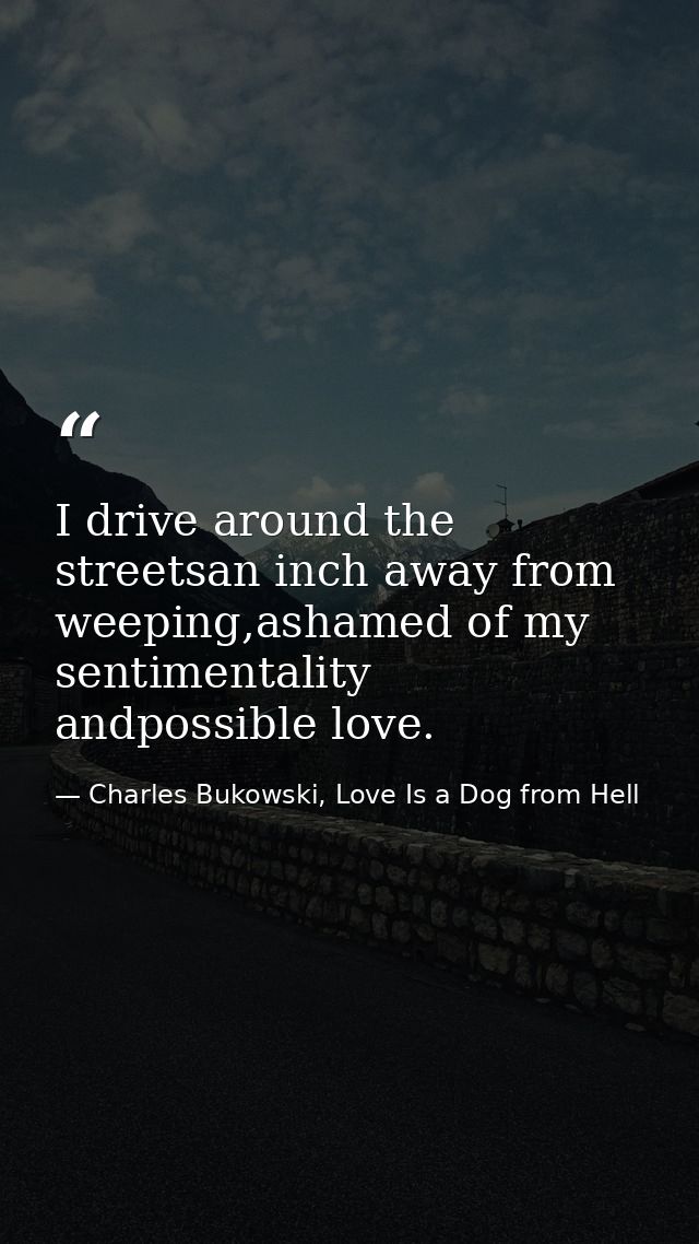 I drive around the streetsan inch away from weeping,ashamed of my sentimentality andpossible love. — Charles Bukowski, Love Is a Dog from Hell