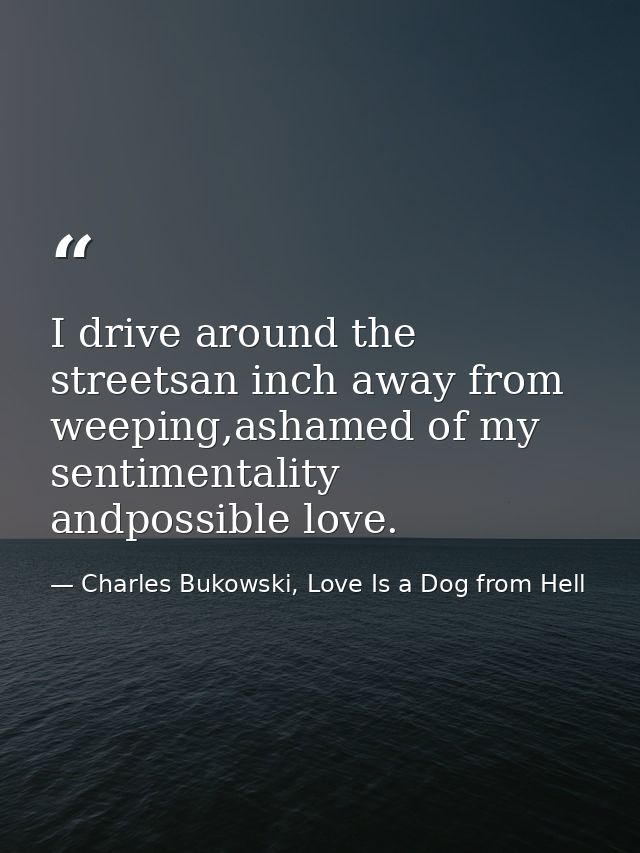 I drive around the streetsan inch away from weeping,ashamed of my sentimentality andpossible love. — Charles Bukowski, Love Is a Dog from Hell