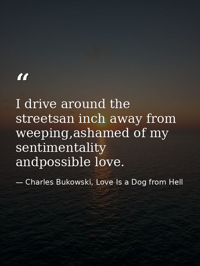 I drive around the streetsan inch away from weeping,ashamed of my sentimentality andpossible love. — Charles Bukowski, Love Is a Dog from Hell