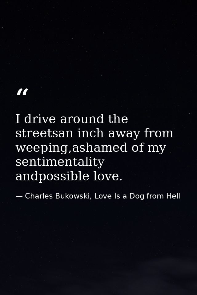 I drive around the streetsan inch away from weeping,ashamed of my sentimentality andpossible love. — Charles Bukowski, Love Is a Dog from Hell