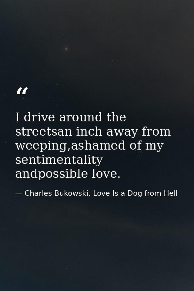 I drive around the streetsan inch away from weeping,ashamed of my sentimentality andpossible love. — Charles Bukowski, Love Is a Dog from Hell