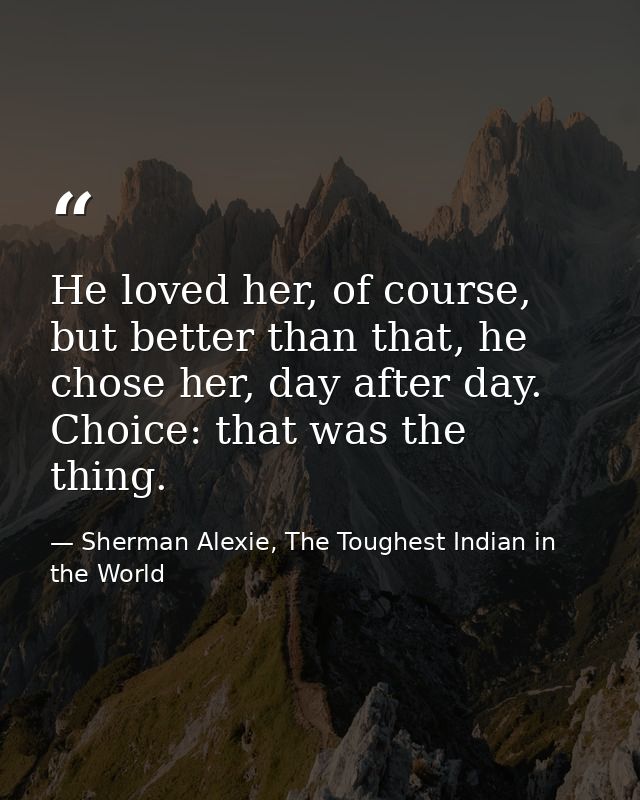He loved her, of course, but better than that, he chose her, day after day. Choice: that was the thing. — Sherman Alexie, The Toughest Indian in the World