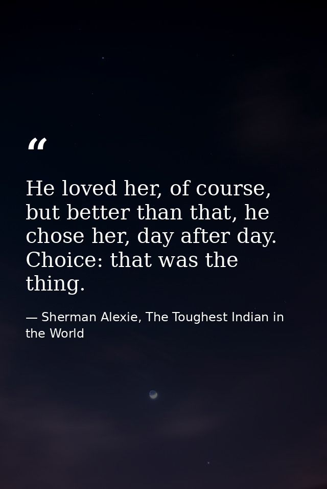 He loved her, of course, but better than that, he chose her, day after day. Choice: that was the thing. — Sherman Alexie, The Toughest Indian in the World