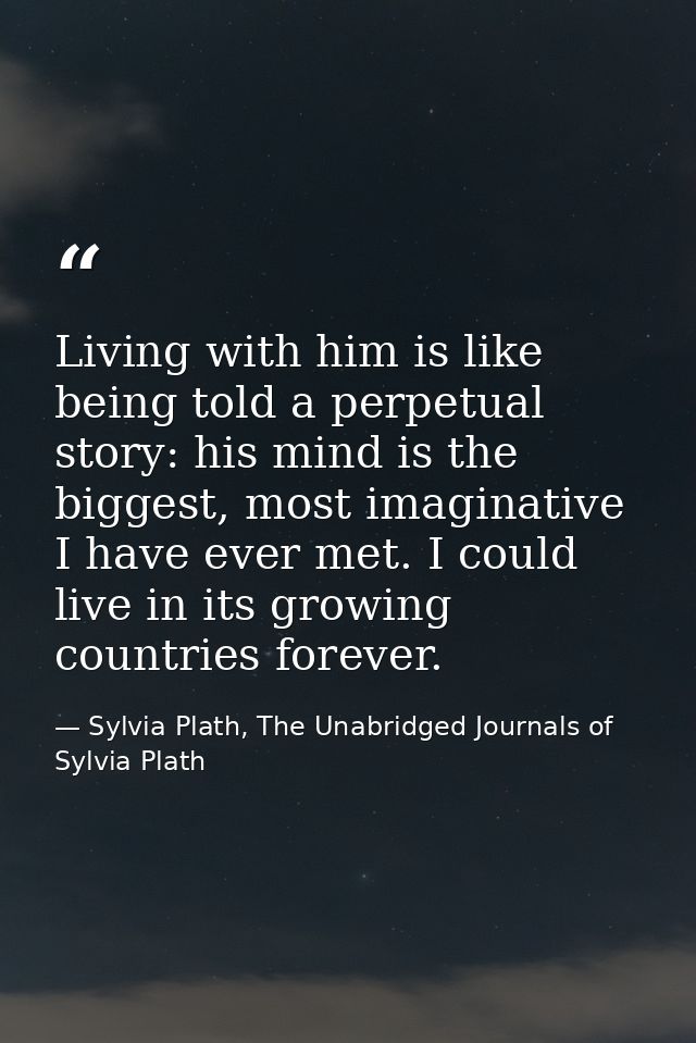 Living with him is like being told a perpetual story: his mind is the biggest, most imaginative I have ever met. I could — Sylvia Plath, The Unabridged Journals of Sylvia Plath