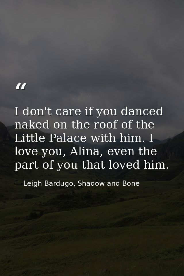 I don't care if you danced naked on the roof of the Little Palace with him. I love you, Alina, even the part of you that — Leigh Bardugo, Shadow and Bone