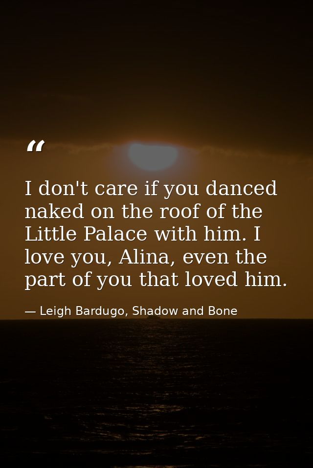 I don't care if you danced naked on the roof of the Little Palace with him. I love you, Alina, even the part of you that — Leigh Bardugo, Shadow and Bone