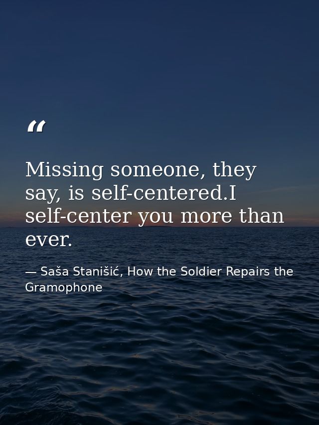 Missing someone, they say, is self-centered.I self-center you more than ever. — Saša Stanišić, How the Soldier Repairs the Gramophone