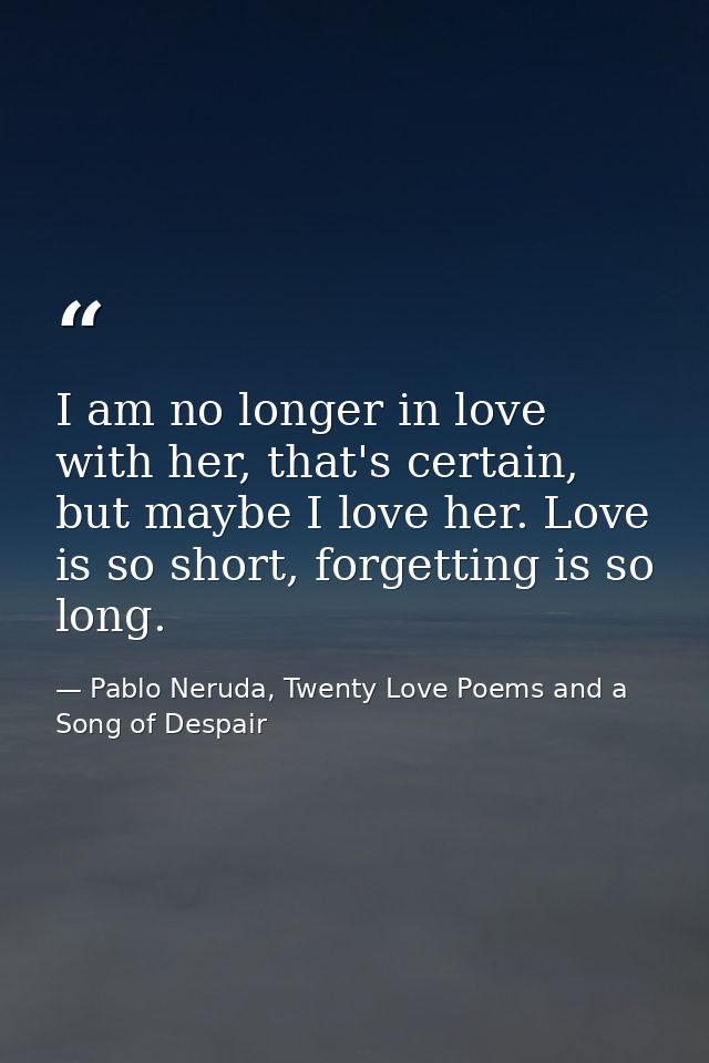 I am no longer in love with her, that's certain, but maybe I love her. Love is so short, forgetting is so long. — Pablo Neruda, Twenty Love Poems and a Song of Despair