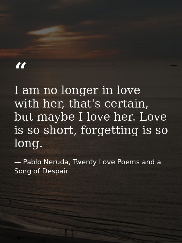 I am no longer in love with her, that's certain, but maybe I love her. Love is so short, forgetting is so long. — Pablo Neruda, Twenty Love Poems and a Song of Despair