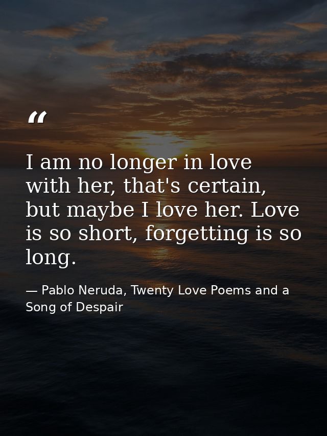 I am no longer in love with her, that's certain, but maybe I love her. Love is so short, forgetting is so long. — Pablo Neruda, Twenty Love Poems and a Song of Despair