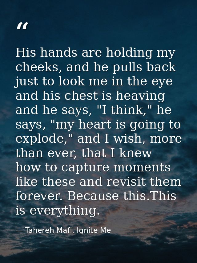 His hands are holding my cheeks, and he pulls back just to look me in the eye and his chest is heaving and he says, "I t — Tahereh Mafi, Ignite Me