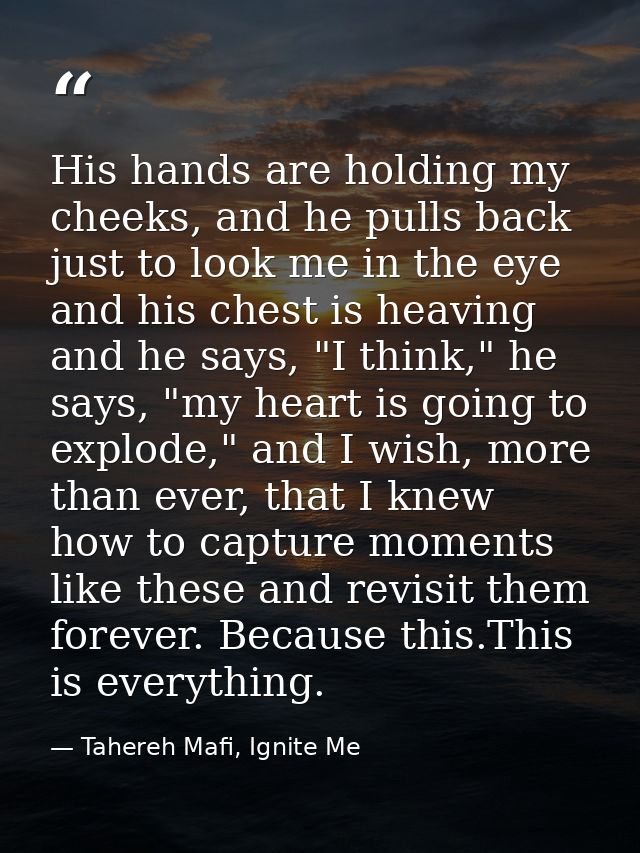 His hands are holding my cheeks, and he pulls back just to look me in the eye and his chest is heaving and he says, "I t — Tahereh Mafi, Ignite Me